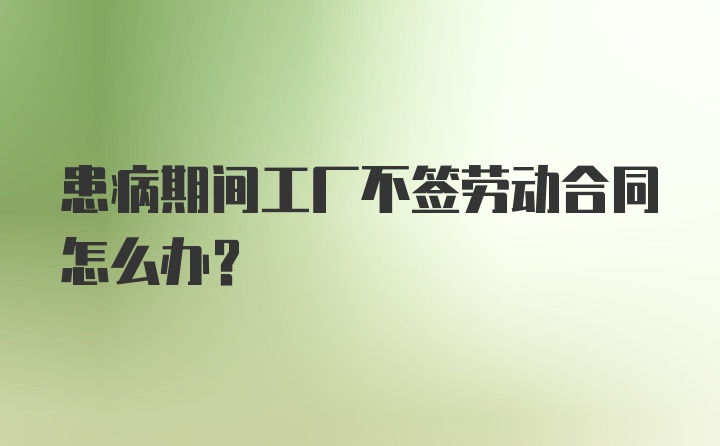 患病期间工厂不签劳动合同怎么办？