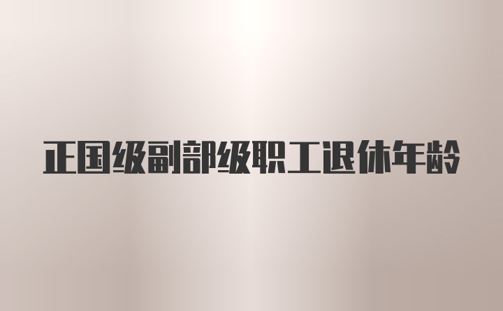 正国级副部级职工退休年龄