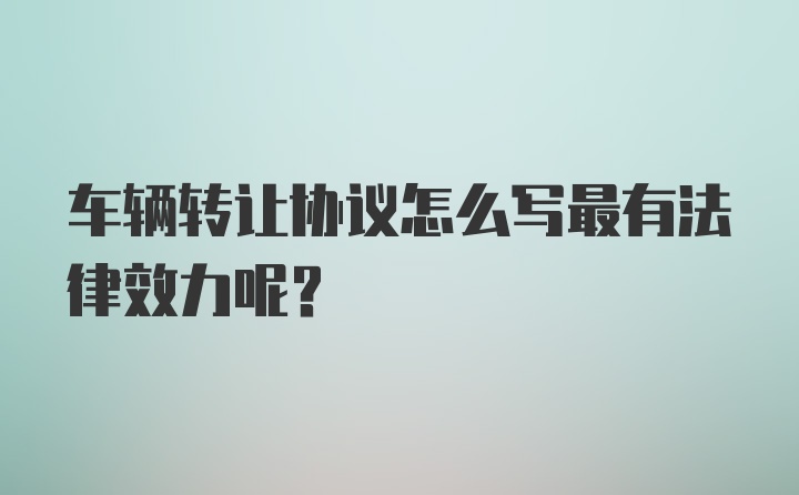 车辆转让协议怎么写最有法律效力呢？