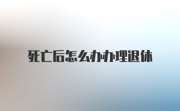 死亡后怎么办办理退休