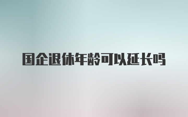 国企退休年龄可以延长吗