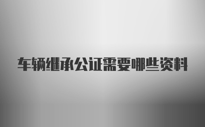 车辆继承公证需要哪些资料