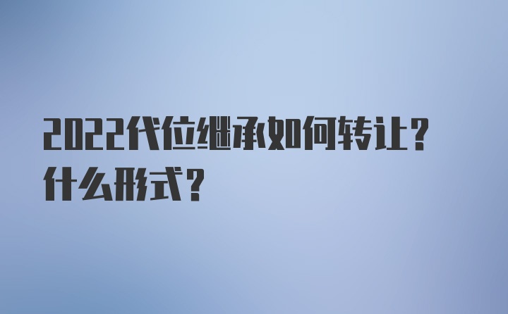 2022代位继承如何转让？什么形式？