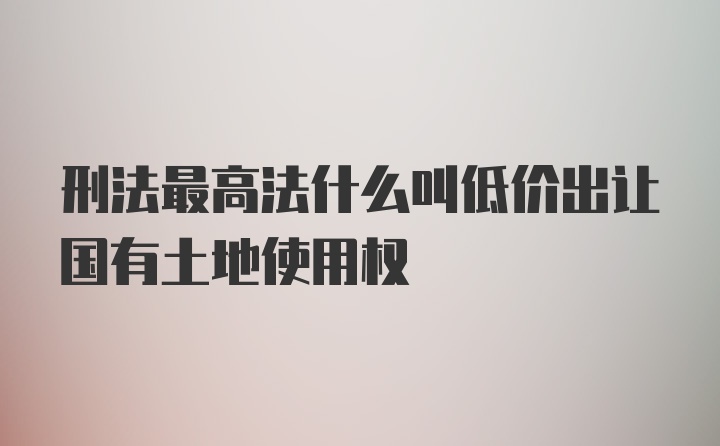 刑法最高法什么叫低价出让国有土地使用权