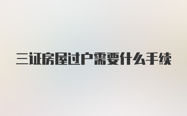 三证房屋过户需要什么手续