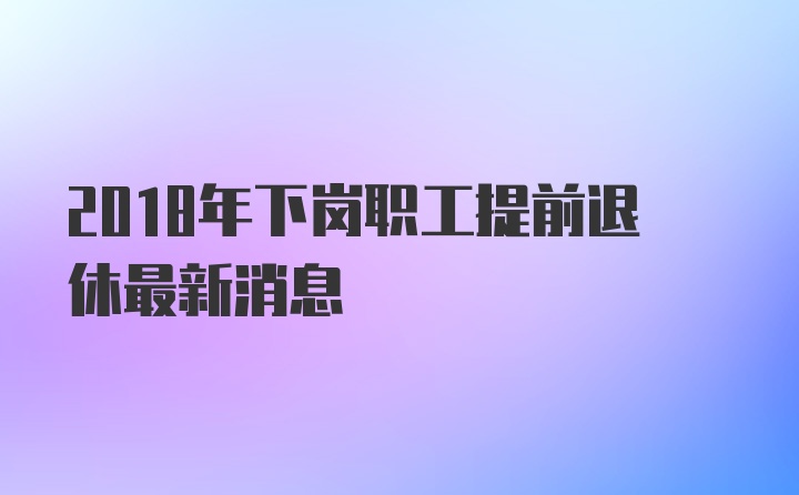 2018年下岗职工提前退休最新消息