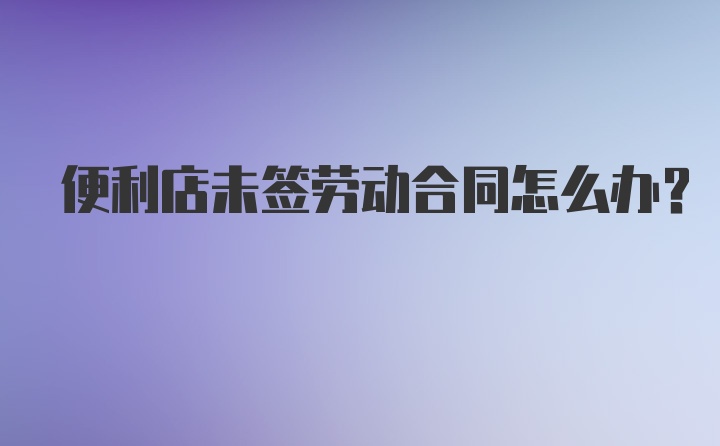 便利店未签劳动合同怎么办？