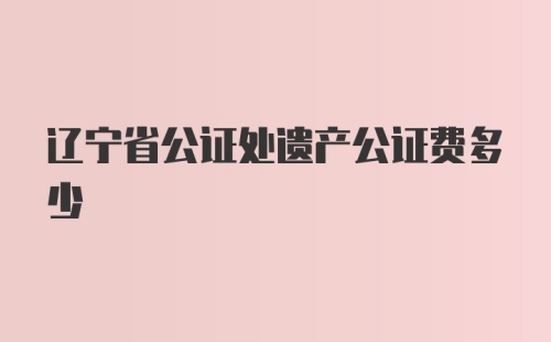 辽宁省公证处遗产公证费多少