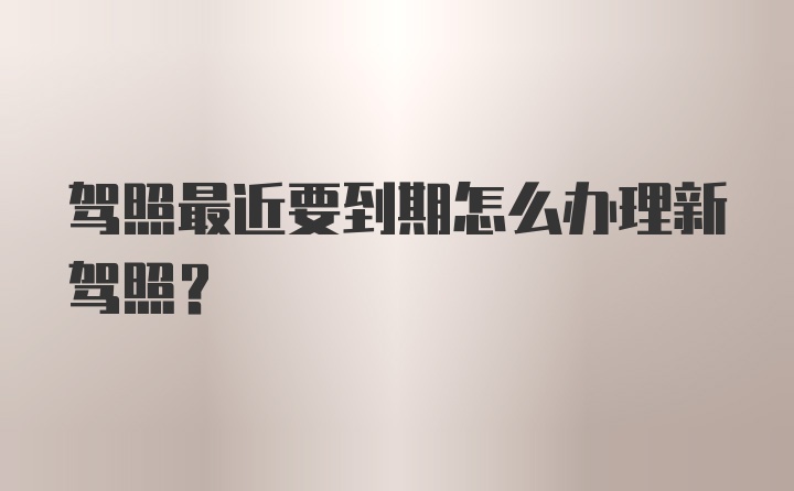 驾照最近要到期怎么办理新驾照？