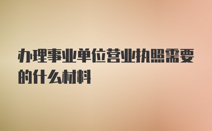 办理事业单位营业执照需要的什么材料