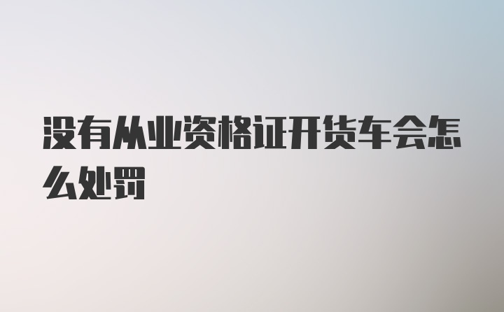 没有从业资格证开货车会怎么处罚