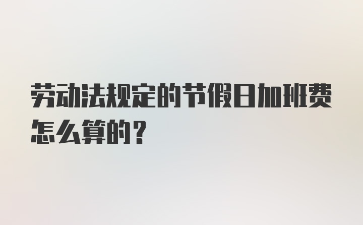 劳动法规定的节假日加班费怎么算的？