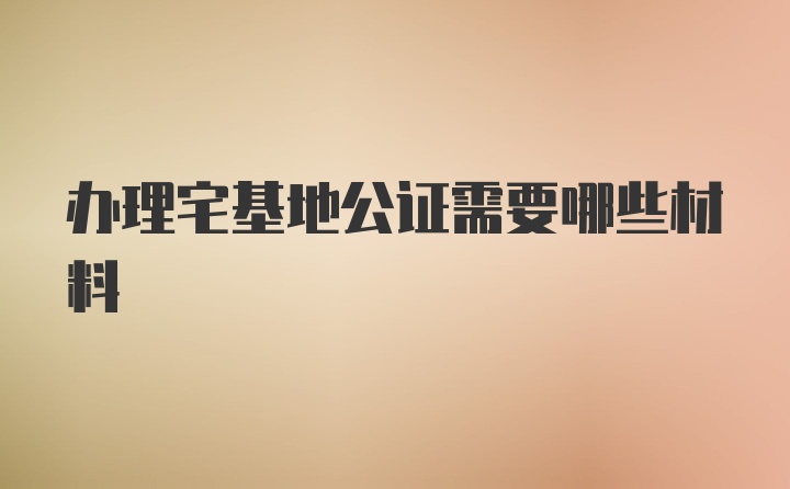 办理宅基地公证需要哪些材料