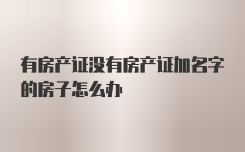 有房产证没有房产证加名字的房子怎么办