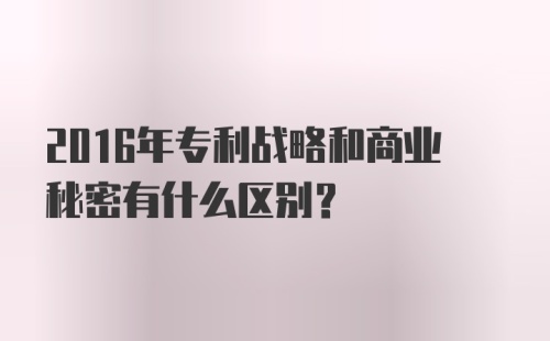 2016年专利战略和商业秘密有什么区别？