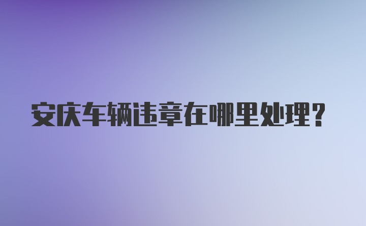 安庆车辆违章在哪里处理？