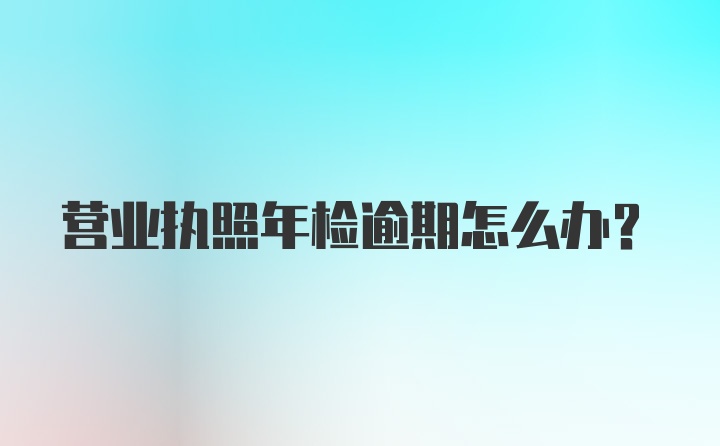 营业执照年检逾期怎么办？