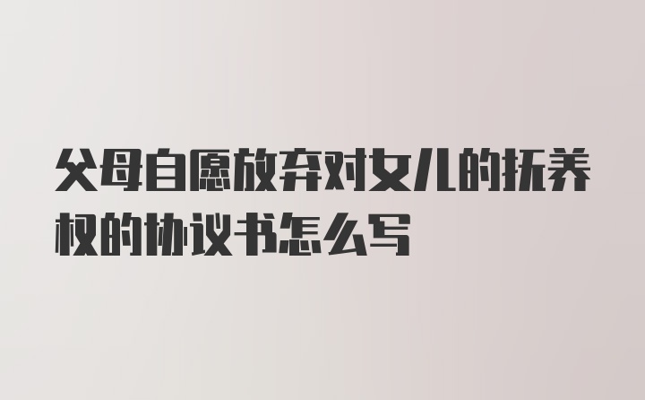 父母自愿放弃对女儿的抚养权的协议书怎么写