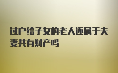 过户给子女的老人还属于夫妻共有财产吗