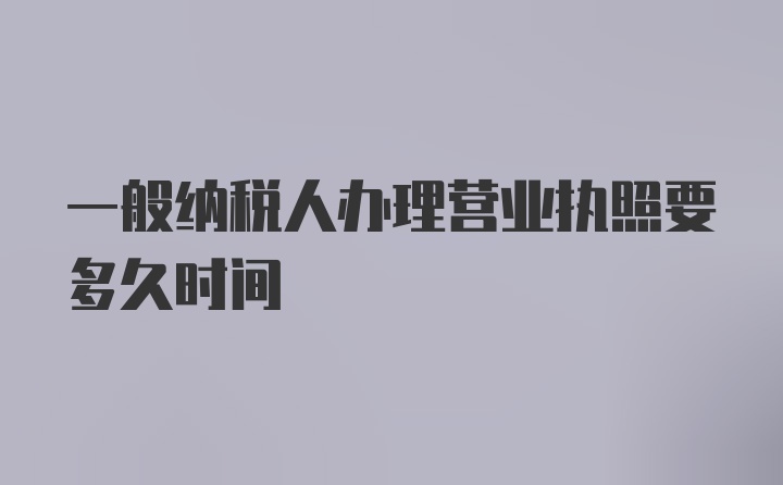 一般纳税人办理营业执照要多久时间