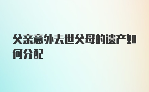 父亲意外去世父母的遗产如何分配