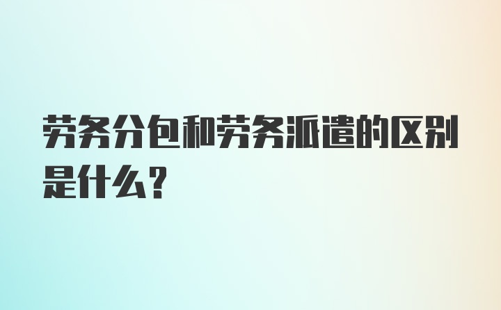 劳务分包和劳务派遣的区别是什么?