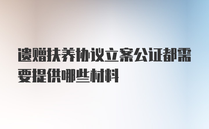 遗赠扶养协议立案公证都需要提供哪些材料