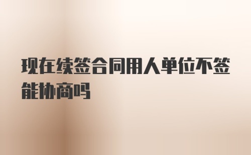 现在续签合同用人单位不签能协商吗