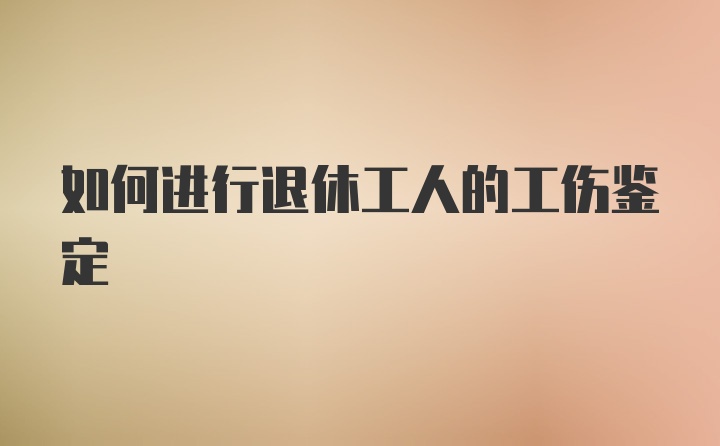 如何进行退休工人的工伤鉴定