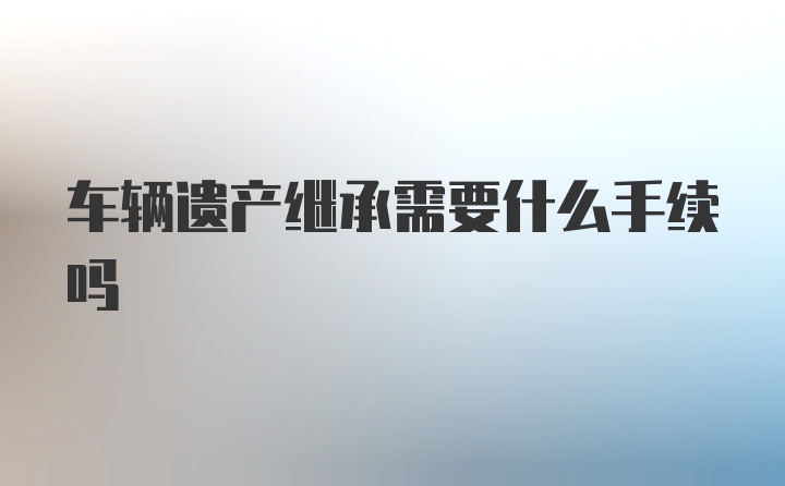 车辆遗产继承需要什么手续吗