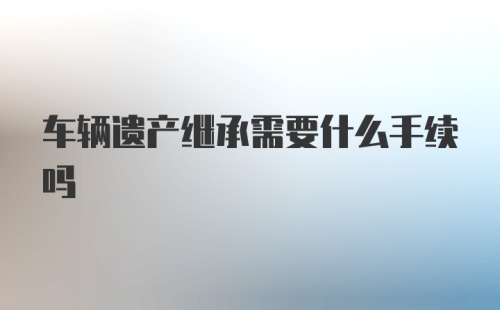 车辆遗产继承需要什么手续吗