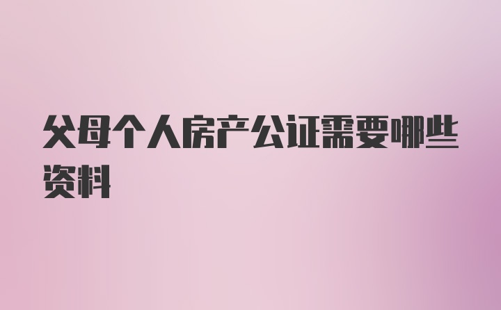 父母个人房产公证需要哪些资料