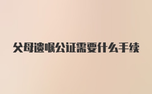 父母遗嘱公证需要什么手续