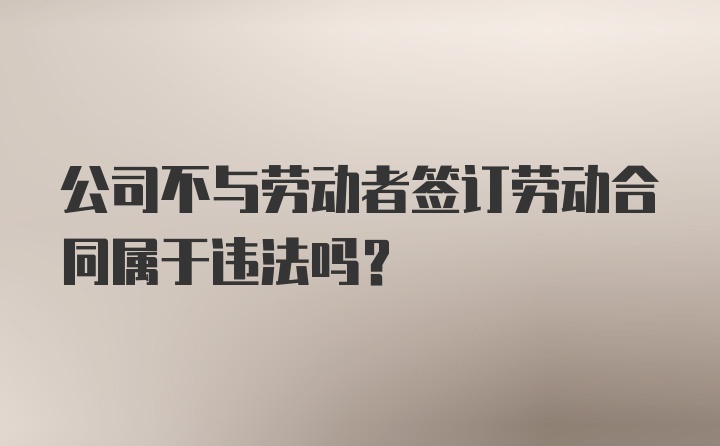 公司不与劳动者签订劳动合同属于违法吗？