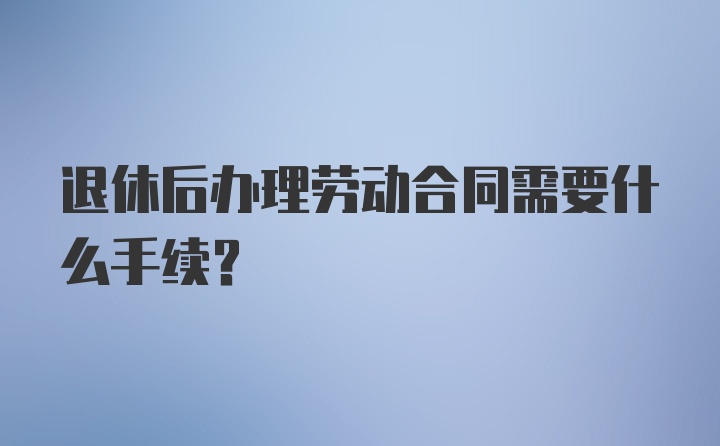 退休后办理劳动合同需要什么手续?