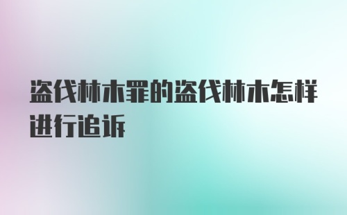 盗伐林木罪的盗伐林木怎样进行追诉