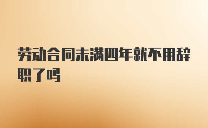 劳动合同未满四年就不用辞职了吗