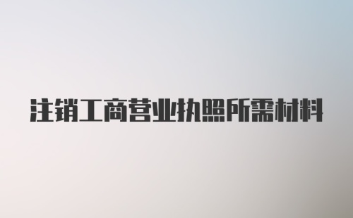 注销工商营业执照所需材料