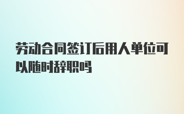 劳动合同签订后用人单位可以随时辞职吗