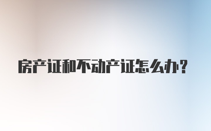 房产证和不动产证怎么办？