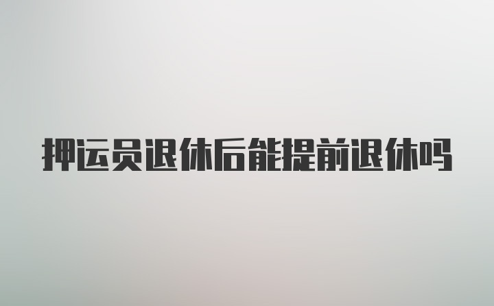 押运员退休后能提前退休吗