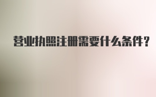 营业执照注册需要什么条件?