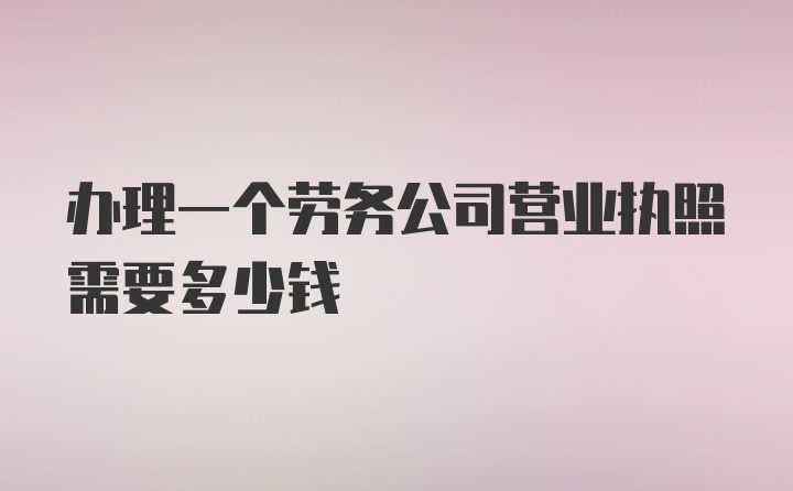 办理一个劳务公司营业执照需要多少钱