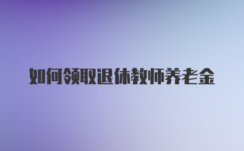 如何领取退休教师养老金