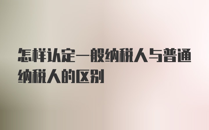 怎样认定一般纳税人与普通纳税人的区别