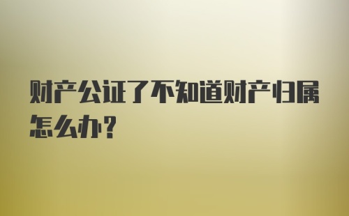 财产公证了不知道财产归属怎么办?