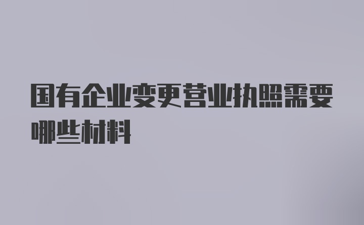 国有企业变更营业执照需要哪些材料