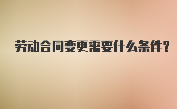 劳动合同变更需要什么条件？