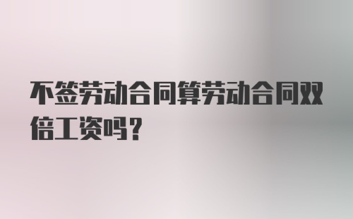 不签劳动合同算劳动合同双倍工资吗？