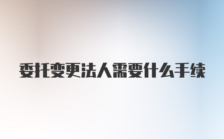 委托变更法人需要什么手续